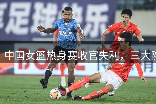 中国女篮热身赛收官失利，三大隐忧暴露无遗