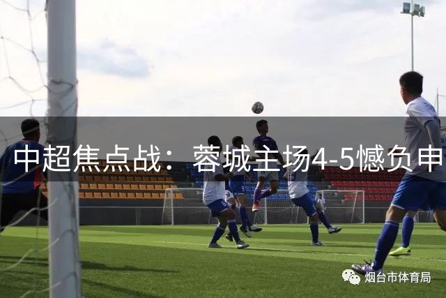 中超焦点战：蓉城主场4-5憾负申花