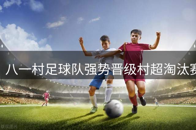 八一村足球队强势晋级村超淘汰赛