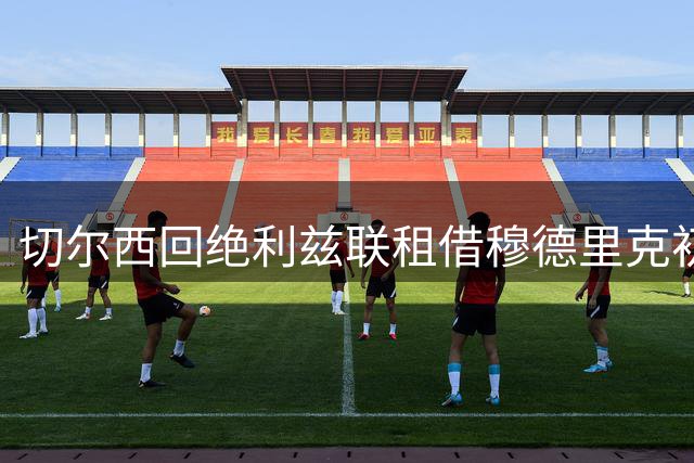 切尔西回绝利兹联租借穆德里克初始报价 球员倾向加盟