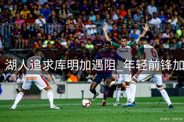 湖人追求库明加遇阻 年轻前锋加盟意愿强烈但交易难成