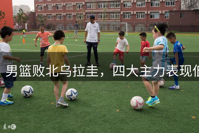 男篮败北乌拉圭，四大主力表现低迷引担忧