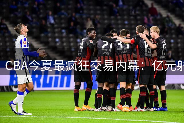 CBA今夏最疯狂交易内幕：亿元射手转会暗藏玄机 多支豪门酝酿终极补强